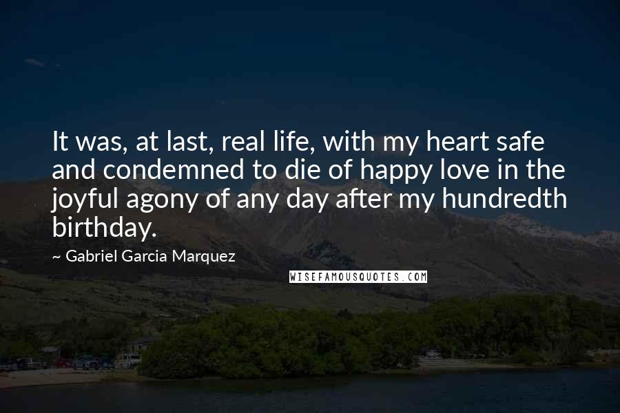Gabriel Garcia Marquez Quotes: It was, at last, real life, with my heart safe and condemned to die of happy love in the joyful agony of any day after my hundredth birthday.