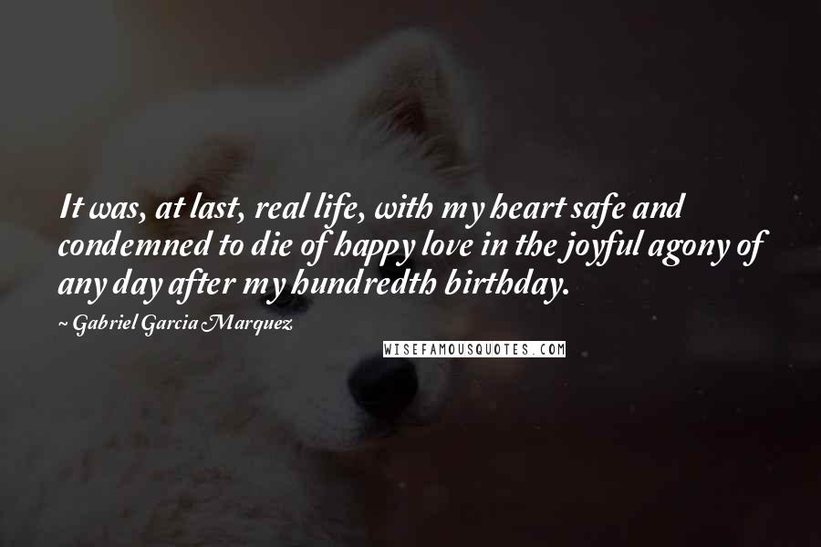 Gabriel Garcia Marquez Quotes: It was, at last, real life, with my heart safe and condemned to die of happy love in the joyful agony of any day after my hundredth birthday.