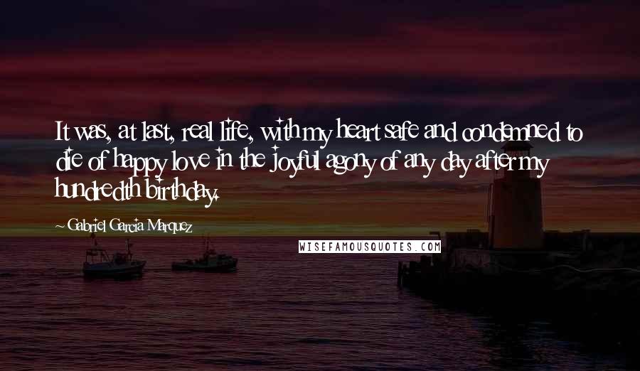 Gabriel Garcia Marquez Quotes: It was, at last, real life, with my heart safe and condemned to die of happy love in the joyful agony of any day after my hundredth birthday.