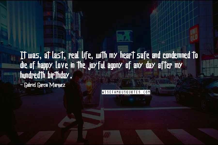 Gabriel Garcia Marquez Quotes: It was, at last, real life, with my heart safe and condemned to die of happy love in the joyful agony of any day after my hundredth birthday.