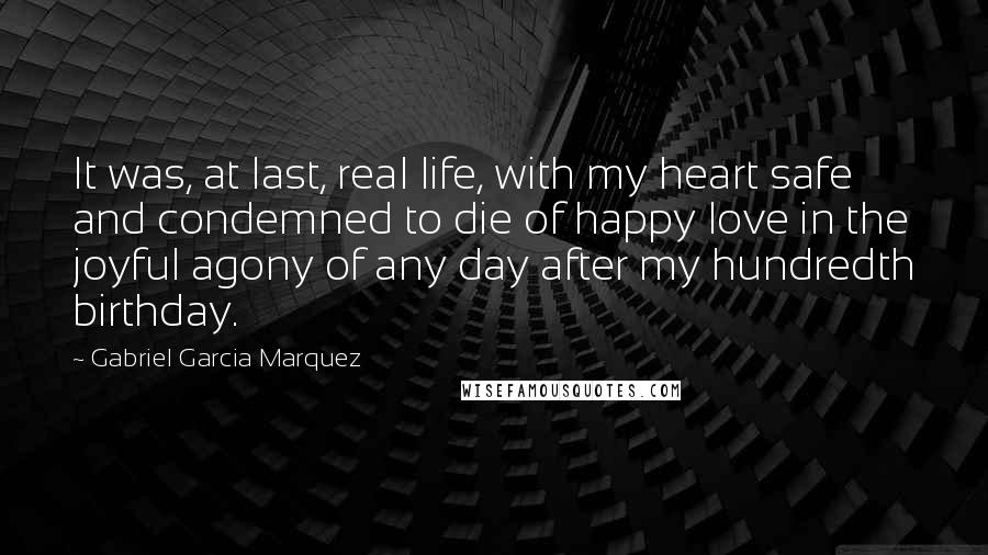 Gabriel Garcia Marquez Quotes: It was, at last, real life, with my heart safe and condemned to die of happy love in the joyful agony of any day after my hundredth birthday.