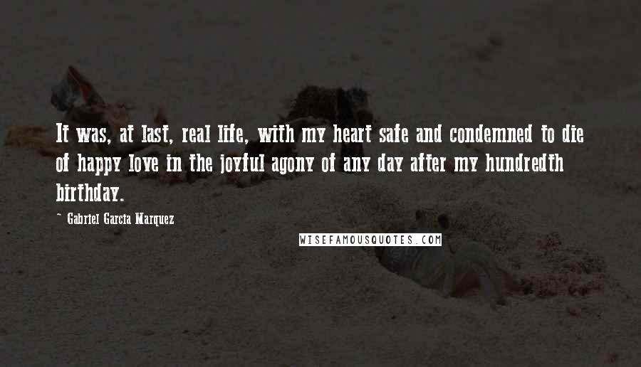 Gabriel Garcia Marquez Quotes: It was, at last, real life, with my heart safe and condemned to die of happy love in the joyful agony of any day after my hundredth birthday.