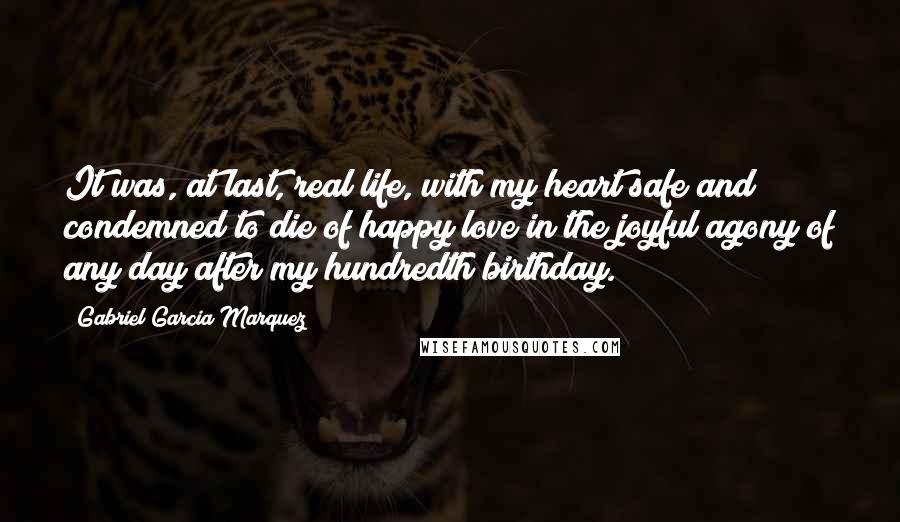 Gabriel Garcia Marquez Quotes: It was, at last, real life, with my heart safe and condemned to die of happy love in the joyful agony of any day after my hundredth birthday.