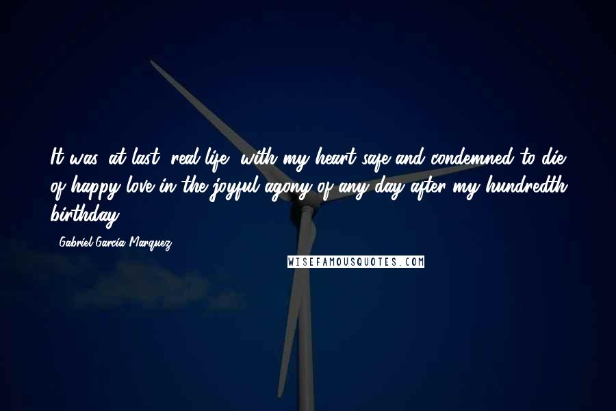 Gabriel Garcia Marquez Quotes: It was, at last, real life, with my heart safe and condemned to die of happy love in the joyful agony of any day after my hundredth birthday.