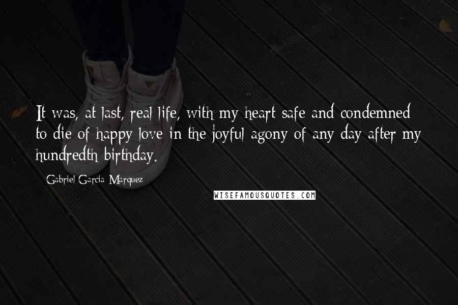 Gabriel Garcia Marquez Quotes: It was, at last, real life, with my heart safe and condemned to die of happy love in the joyful agony of any day after my hundredth birthday.