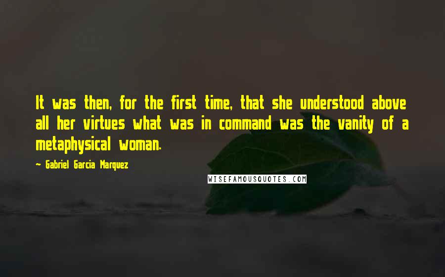 Gabriel Garcia Marquez Quotes: It was then, for the first time, that she understood above all her virtues what was in command was the vanity of a metaphysical woman.