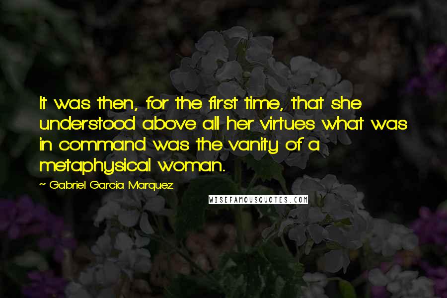 Gabriel Garcia Marquez Quotes: It was then, for the first time, that she understood above all her virtues what was in command was the vanity of a metaphysical woman.