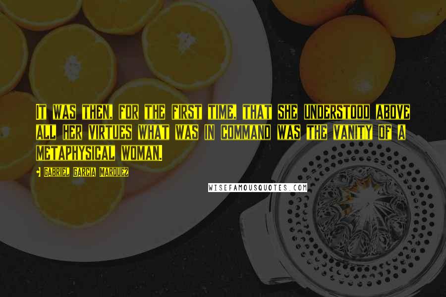 Gabriel Garcia Marquez Quotes: It was then, for the first time, that she understood above all her virtues what was in command was the vanity of a metaphysical woman.