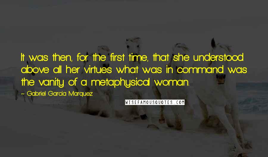 Gabriel Garcia Marquez Quotes: It was then, for the first time, that she understood above all her virtues what was in command was the vanity of a metaphysical woman.