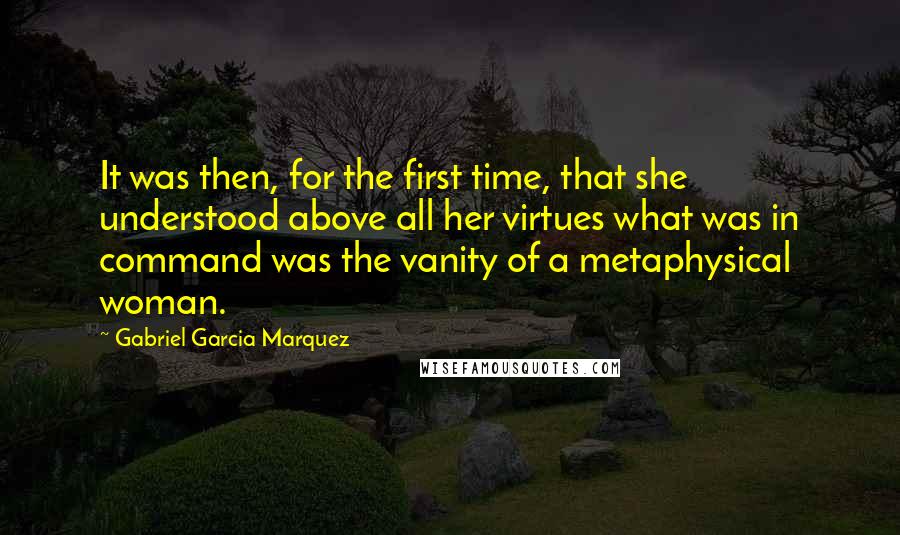 Gabriel Garcia Marquez Quotes: It was then, for the first time, that she understood above all her virtues what was in command was the vanity of a metaphysical woman.