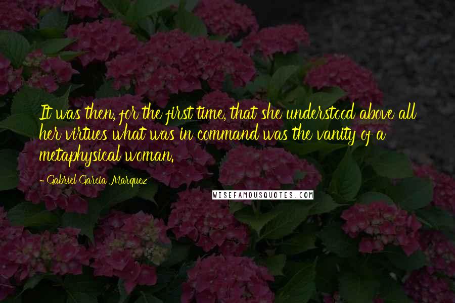 Gabriel Garcia Marquez Quotes: It was then, for the first time, that she understood above all her virtues what was in command was the vanity of a metaphysical woman.