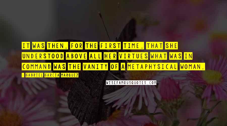 Gabriel Garcia Marquez Quotes: It was then, for the first time, that she understood above all her virtues what was in command was the vanity of a metaphysical woman.