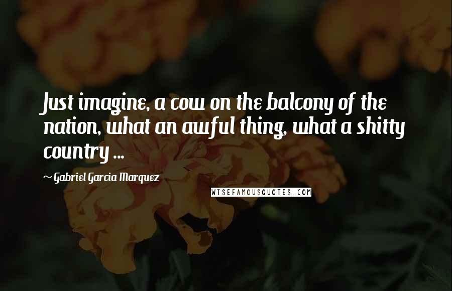 Gabriel Garcia Marquez Quotes: Just imagine, a cow on the balcony of the nation, what an awful thing, what a shitty country ...