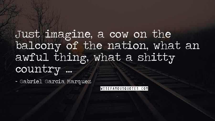 Gabriel Garcia Marquez Quotes: Just imagine, a cow on the balcony of the nation, what an awful thing, what a shitty country ...