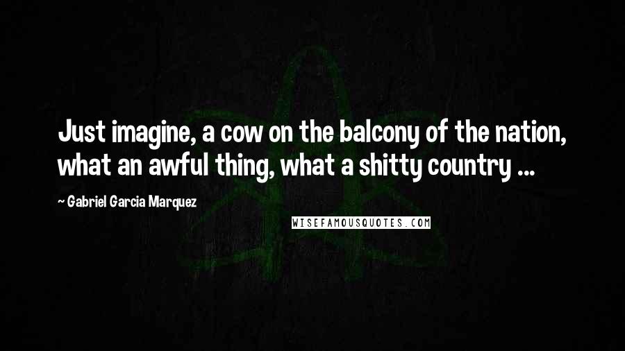 Gabriel Garcia Marquez Quotes: Just imagine, a cow on the balcony of the nation, what an awful thing, what a shitty country ...