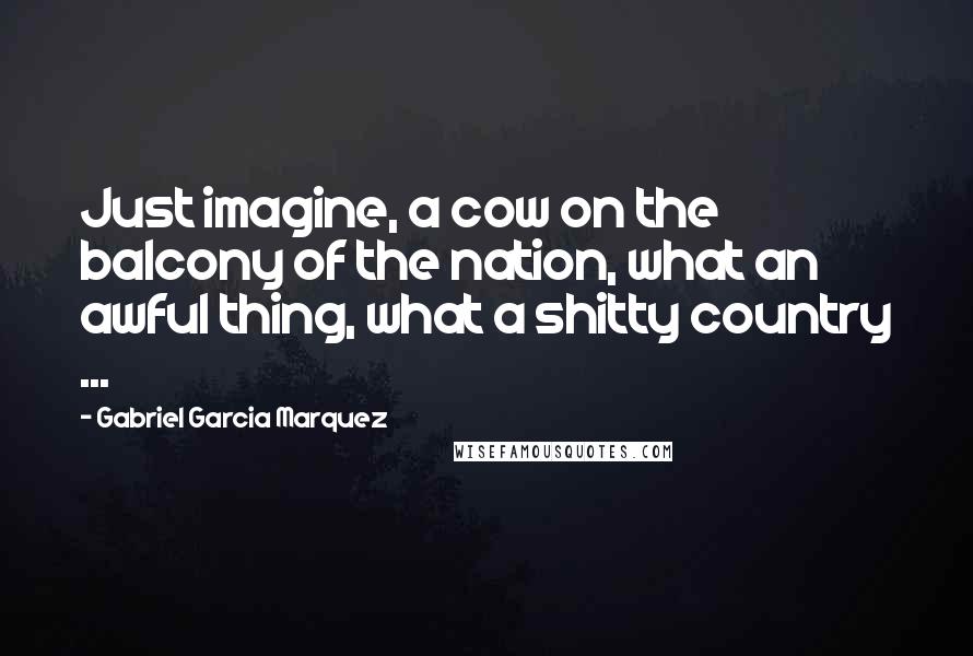 Gabriel Garcia Marquez Quotes: Just imagine, a cow on the balcony of the nation, what an awful thing, what a shitty country ...