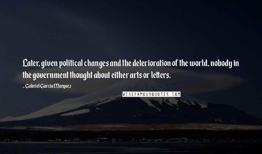 Gabriel Garcia Marquez Quotes: Later, given political changes and the deterioration of the world, nobody in the government thought about either arts or letters.