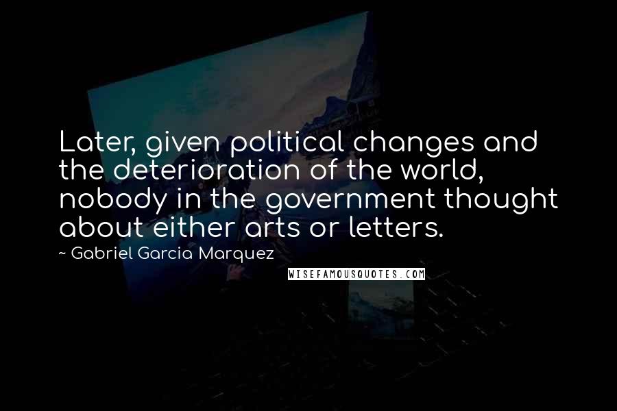 Gabriel Garcia Marquez Quotes: Later, given political changes and the deterioration of the world, nobody in the government thought about either arts or letters.