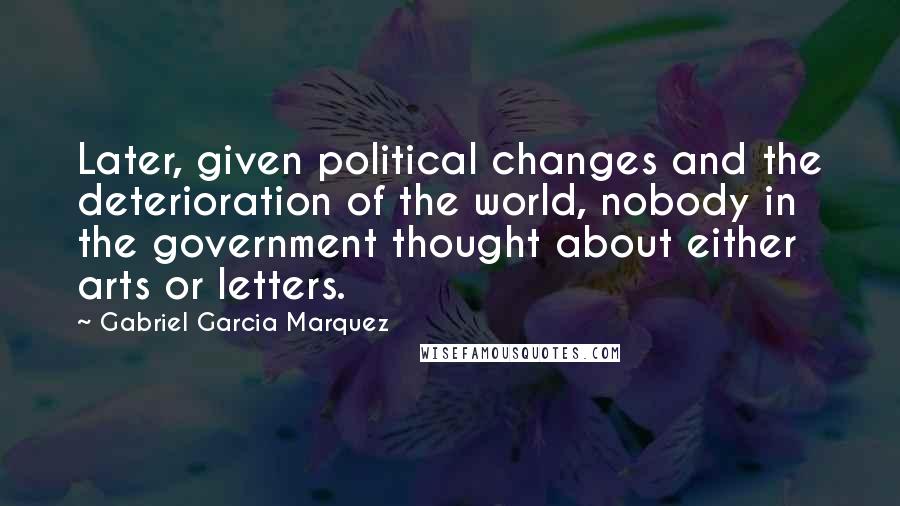 Gabriel Garcia Marquez Quotes: Later, given political changes and the deterioration of the world, nobody in the government thought about either arts or letters.