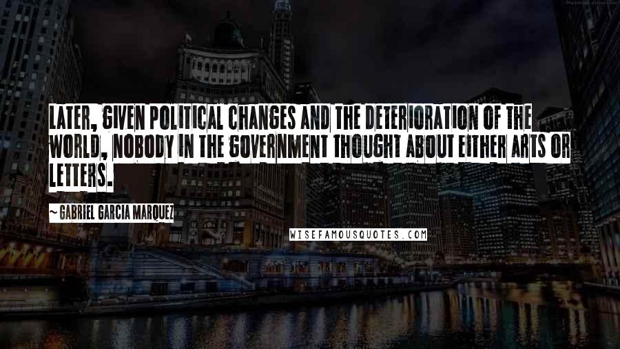 Gabriel Garcia Marquez Quotes: Later, given political changes and the deterioration of the world, nobody in the government thought about either arts or letters.