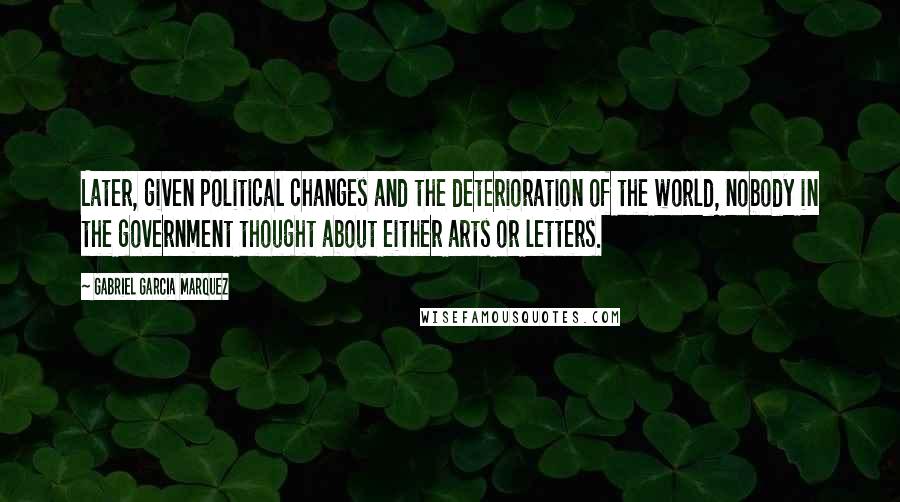 Gabriel Garcia Marquez Quotes: Later, given political changes and the deterioration of the world, nobody in the government thought about either arts or letters.