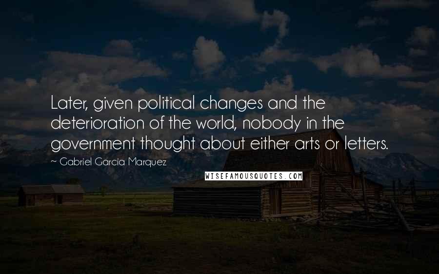 Gabriel Garcia Marquez Quotes: Later, given political changes and the deterioration of the world, nobody in the government thought about either arts or letters.