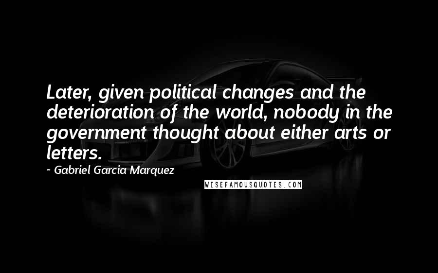 Gabriel Garcia Marquez Quotes: Later, given political changes and the deterioration of the world, nobody in the government thought about either arts or letters.