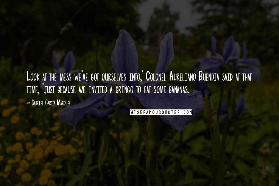 Gabriel Garcia Marquez Quotes: Look at the mess we've got ourselves into,' Colonel Aureliano Buendia said at that time, 'just because we invited a gringo to eat some bananas.