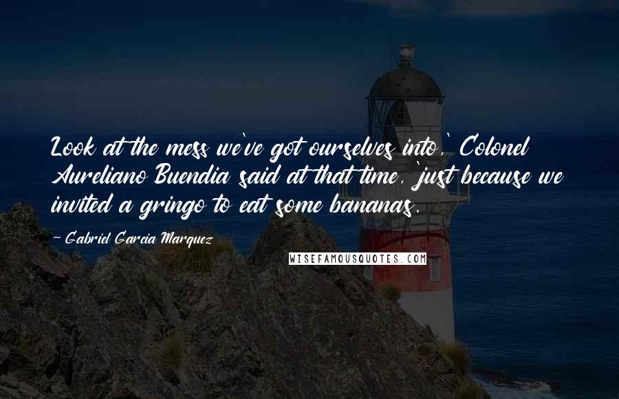 Gabriel Garcia Marquez Quotes: Look at the mess we've got ourselves into,' Colonel Aureliano Buendia said at that time, 'just because we invited a gringo to eat some bananas.