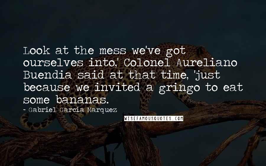 Gabriel Garcia Marquez Quotes: Look at the mess we've got ourselves into,' Colonel Aureliano Buendia said at that time, 'just because we invited a gringo to eat some bananas.