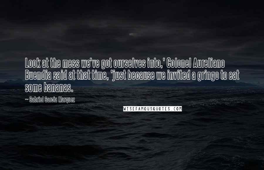 Gabriel Garcia Marquez Quotes: Look at the mess we've got ourselves into,' Colonel Aureliano Buendia said at that time, 'just because we invited a gringo to eat some bananas.