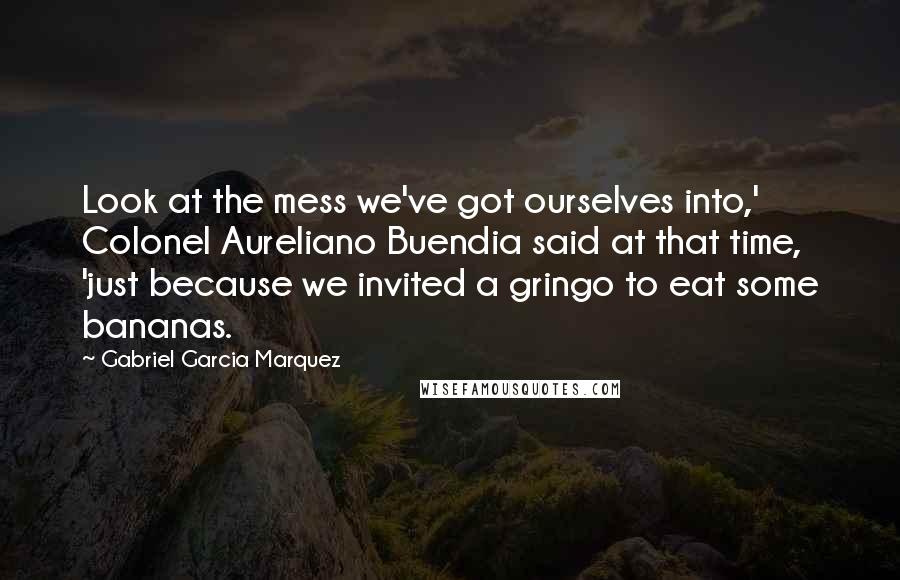 Gabriel Garcia Marquez Quotes: Look at the mess we've got ourselves into,' Colonel Aureliano Buendia said at that time, 'just because we invited a gringo to eat some bananas.