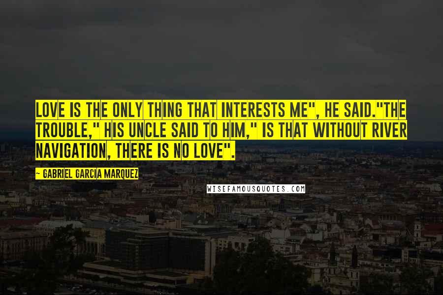 Gabriel Garcia Marquez Quotes: Love is the only thing that interests me", he said."The trouble," his uncle said to him," is that without river navigation, there is no love".