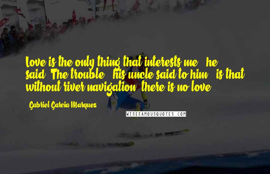 Gabriel Garcia Marquez Quotes: Love is the only thing that interests me", he said."The trouble," his uncle said to him," is that without river navigation, there is no love".