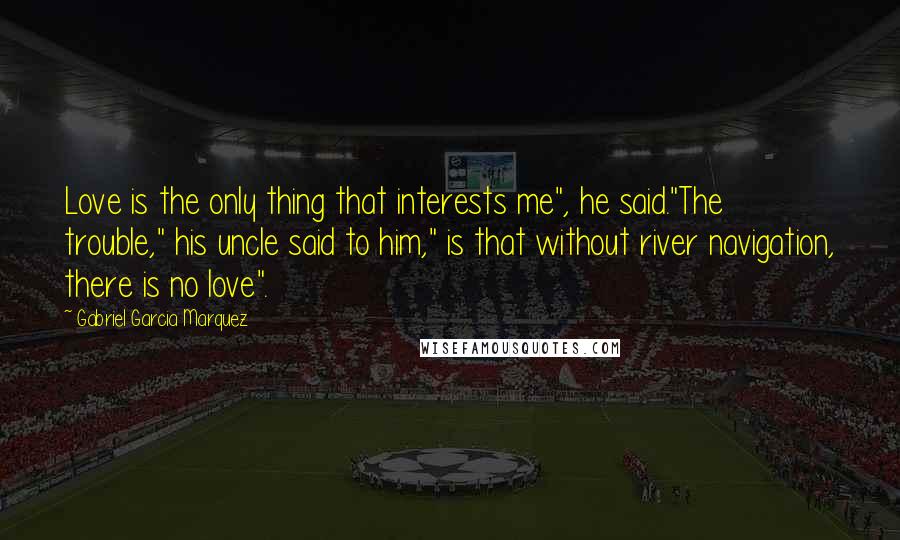 Gabriel Garcia Marquez Quotes: Love is the only thing that interests me", he said."The trouble," his uncle said to him," is that without river navigation, there is no love".