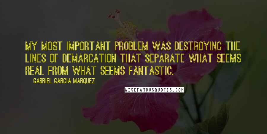 Gabriel Garcia Marquez Quotes: My most important problem was destroying the lines of demarcation that separate what seems real from what seems fantastic.