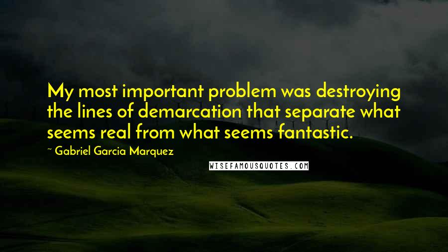 Gabriel Garcia Marquez Quotes: My most important problem was destroying the lines of demarcation that separate what seems real from what seems fantastic.