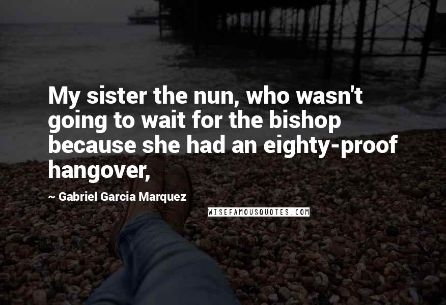 Gabriel Garcia Marquez Quotes: My sister the nun, who wasn't going to wait for the bishop because she had an eighty-proof hangover,