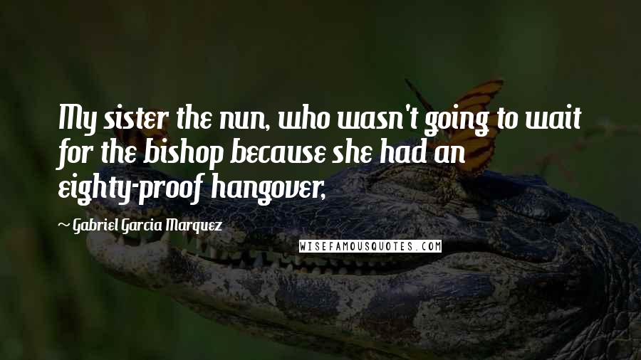 Gabriel Garcia Marquez Quotes: My sister the nun, who wasn't going to wait for the bishop because she had an eighty-proof hangover,