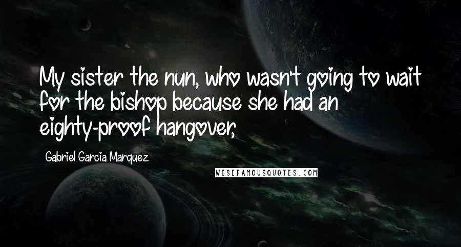 Gabriel Garcia Marquez Quotes: My sister the nun, who wasn't going to wait for the bishop because she had an eighty-proof hangover,