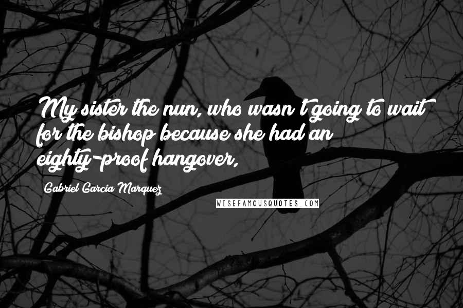 Gabriel Garcia Marquez Quotes: My sister the nun, who wasn't going to wait for the bishop because she had an eighty-proof hangover,