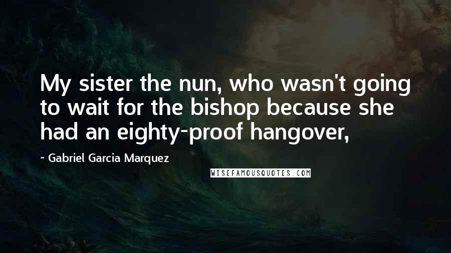 Gabriel Garcia Marquez Quotes: My sister the nun, who wasn't going to wait for the bishop because she had an eighty-proof hangover,