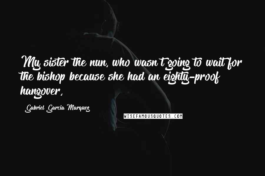 Gabriel Garcia Marquez Quotes: My sister the nun, who wasn't going to wait for the bishop because she had an eighty-proof hangover,