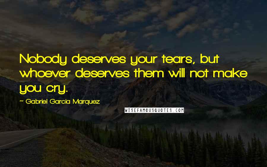 Gabriel Garcia Marquez Quotes: Nobody deserves your tears, but whoever deserves them will not make you cry.