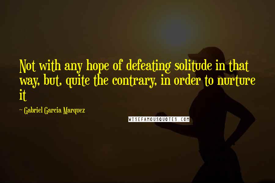Gabriel Garcia Marquez Quotes: Not with any hope of defeating solitude in that way, but, quite the contrary, in order to nurture it