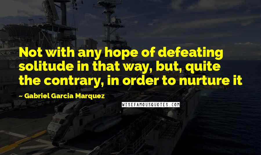 Gabriel Garcia Marquez Quotes: Not with any hope of defeating solitude in that way, but, quite the contrary, in order to nurture it