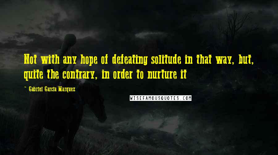Gabriel Garcia Marquez Quotes: Not with any hope of defeating solitude in that way, but, quite the contrary, in order to nurture it