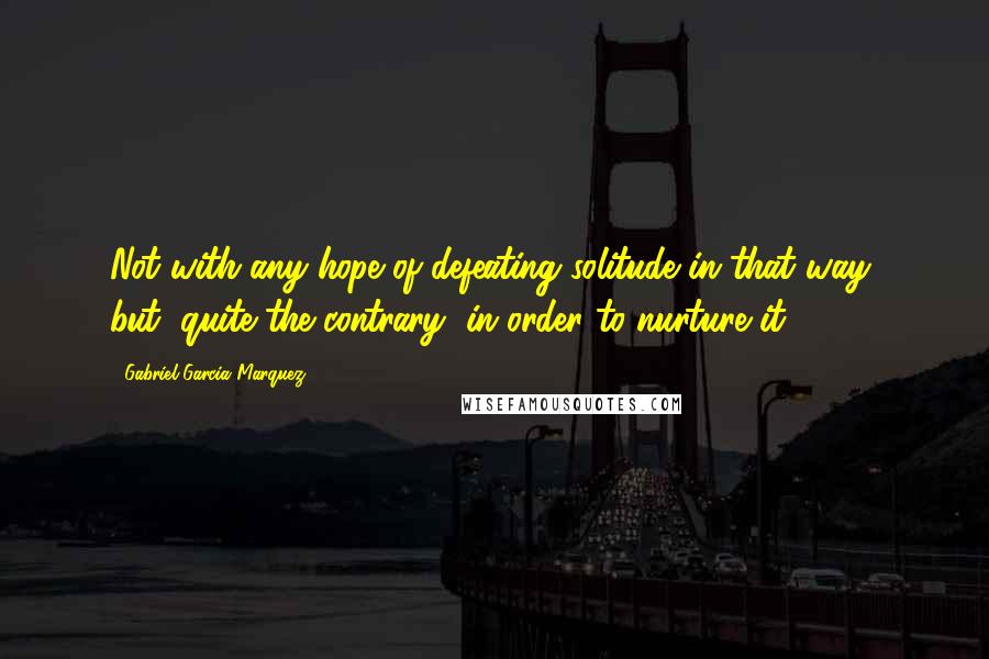 Gabriel Garcia Marquez Quotes: Not with any hope of defeating solitude in that way, but, quite the contrary, in order to nurture it