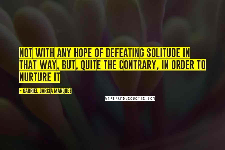 Gabriel Garcia Marquez Quotes: Not with any hope of defeating solitude in that way, but, quite the contrary, in order to nurture it