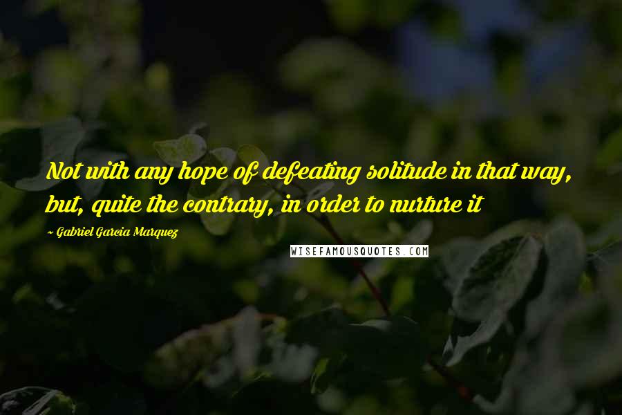 Gabriel Garcia Marquez Quotes: Not with any hope of defeating solitude in that way, but, quite the contrary, in order to nurture it